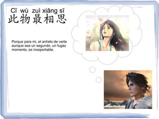 Cǐ wù zuì xiāng sī
此物最相思
Porque para mi, el anhelo de verte
aunque sea un segundo, un fugaz
momento, es insoportable.
 