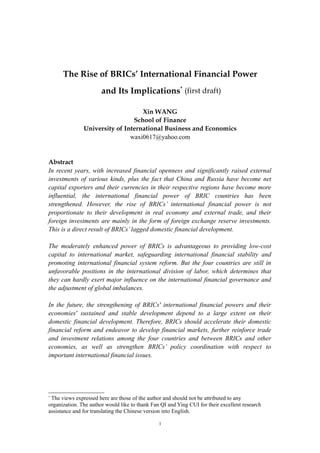 The Rise of BRICs’ International Financial Power
                       and Its Implications* (first draft)

                                   Xin WANG
                                School of Finance
               University of International Business and Economics
                               waxi0617@yahoo.com


Abstract
In recent years, with increased financial openness and significantly raised external
investments of various kinds, plus the fact that China and Russia have become net
capital exporters and their currencies in their respective regions have become more
influential, the international financial power of BRIC countries has been
strengthened. However, the rise of BRICs’ international financial power is not
proportionate to their development in real economy and external trade, and their
foreign investments are mainly in the form of foreign exchange reserve investments.
This is a direct result of BRICs’ lagged domestic financial development.

The moderately enhanced power of BRICs is advantageous to providing low-cost
capital to international market, safeguarding international financial stability and
promoting international financial system reform. But the four countries are still in
unfavorable positions in the international division of labor, which determines that
they can hardly exert major influence on the international financial governance and
the adjustment of global imbalances.

In the future, the strengthening of BRICs' international financial powers and their
economies' sustained and stable development depend to a large extent on their
domestic financial development. Therefore, BRICs should accelerate their domestic
financial reform and endeavor to develop financial markets, further reinforce trade
and investment relations among the four countries and between BRICs and other
economies, as well as strengthen BRICs’ policy coordination with respect to
important international financial issues.




*
 The views expressed here are those of the author and should not be attributed to any
organization. The author would like to thank Fan QI and Ying CUI for their excellent research
assistance and for translating the Chinese version into English.

                                                1
 