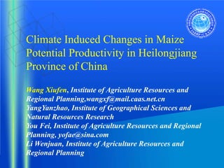 Climate Induced Changes in Maize
Potential Productivity in Heilongjiang
Province of China

Wang Xiufen, Institute of Agriculture Resources and
Regional Planning,wangxf@mail.caas.net.cn
YangYanzhao, Institute of Geographical Sciences and
Natural Resources Research
You Fei, Institute of Agriculture Resources and Regional
Planning, yofae@sina.com
Li Wenjuan, Institute of Agriculture Resources and
Regional Planning
 