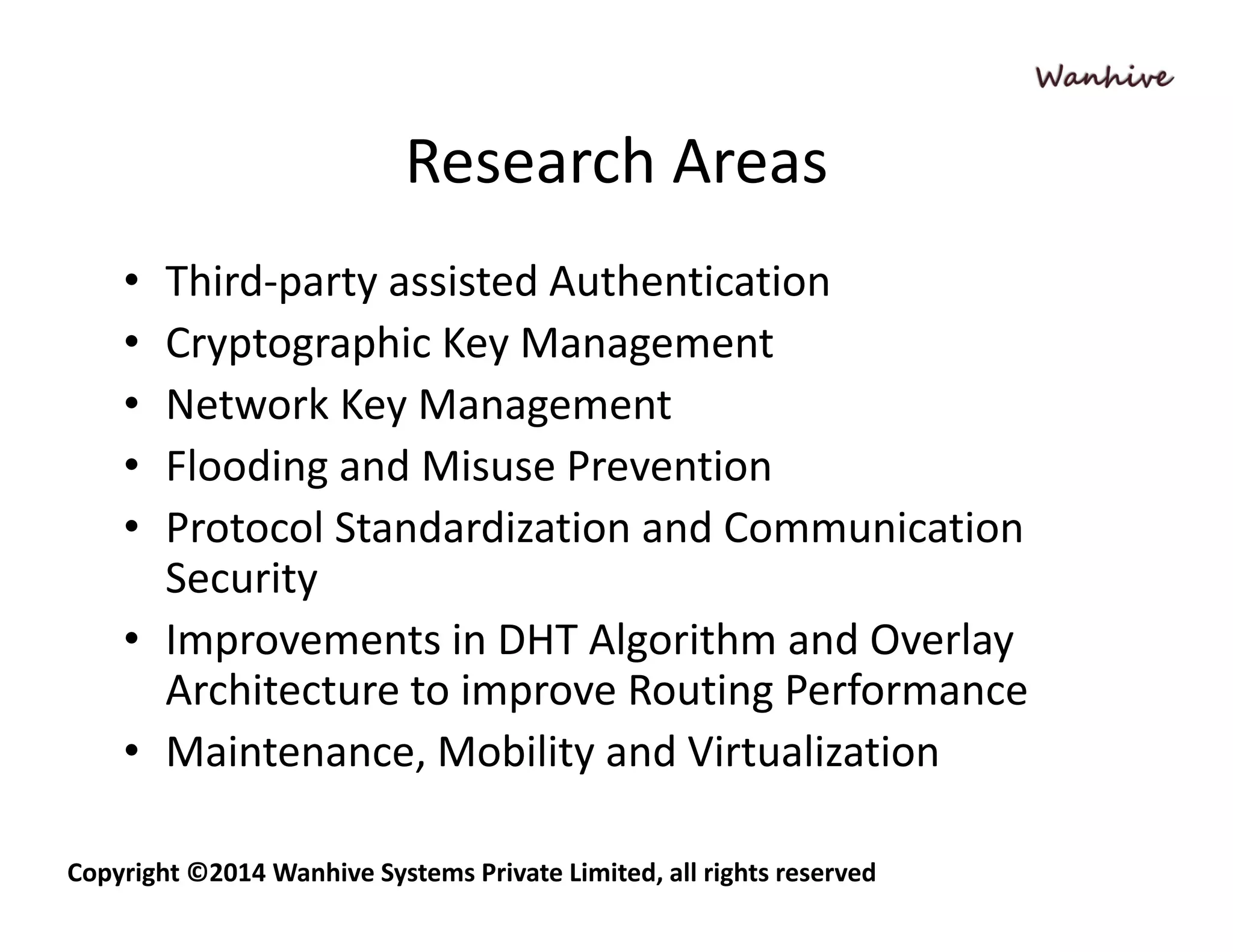 Research Areas 
• Third‐party assisted Authentication 
• Cryptographic Key Management 
• Network Key Management 
• Flooding and Misuse Prevention 
• Protocol Standardization and Communication 
Security 
• Improvements in DHT Algorithm and Overlay 
Architecture to improve Routing Performance 
• Maintenance, Mobility and Virtualization 
Copyright ©2014 Wanhive Systems Private Limited, all rights reserved 
 