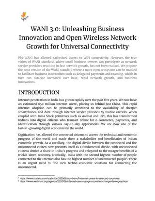 WANI 3.0: Unleashing Business
Innovation and Open Wireless Network
Growth for Universal Connectivity
PM-WANI has allowed sachetised access to WiFi connectivity. However, the true
vision of WANI standard, where small business owners can participate as network
service providers resulting in fast network growth, has not been realised. We propose
the next version of the WANI standard where a more open ecosystem can be enabled
to facilitate business interactions such as delegated payments and roaming, which in
turn can catalyse increased user base, rapid network growth, and business
innovations.
INTRODUCTION
Internet penetration in India has grown rapidly over the past ﬁve years. We now have
an estimated 650 million internet users1
, placing us behind just China. This rapid
Internet adoption can be primarily attributed to the availability of cheaper
smartphones and data through internet service provided by mobile carriers. When
coupled with India Stack primitives such as Aadhar and UPI, this has transformed
Indians into digital citizens who transact online for e-commerce, payments, and
identiﬁcation through various day-to-day applications. We are now one of the
fastest-growing digital economies in the world.
Digitization has allowed the connected citizens to access the technical and economic
progress of the world and made them a stakeholder and beneﬁciaries of Indian
economic growth. As a corollary, the digital divide between the connected and the
unconnected citizen now presents itself as a fundamental divide, with unconnected
citizens denied a share in India’s progress and relegated to the meagre beneﬁts of a
trickle-down economy. Ironically, India with the second highest number of people
connected to the Internet also has the highest number of unconnected people2
. There
is an urgent need to ﬁnd new techno-economic solutions for connecting the
unconnected.
2
https://www.weforum.org/agenda/2020/08/internet-users-usage-countries-change-demographics/
1
https://www.statista.com/statistics/262966/number-of-internet-users-in-selected-countries/
 