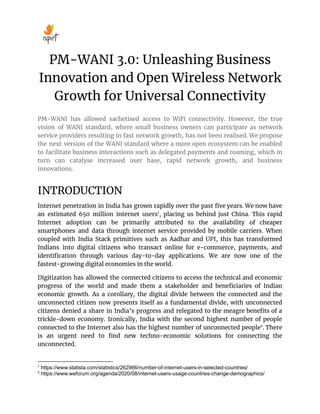 PM-WANI 3.0: Unleashing Business
Innovation and Open Wireless Network
Growth for Universal Connectivity
PM-WANI has allowed sachetised access to WiFi connectivity. However, the true
vision of WANI standard, where small business owners can participate as network
service providers resulting in fast network growth, has not been realised. We propose
the next version of the WANI standard where a more open ecosystem can be enabled
to facilitate business interactions such as delegated payments and roaming, which in
turn can catalyse increased user base, rapid network growth, and business
innovations.
INTRODUCTION
Internet penetration in India has grown rapidly over the past ﬁve years. We now have
an estimated 650 million internet users1
, placing us behind just China. This rapid
Internet adoption can be primarily attributed to the availability of cheaper
smartphones and data through internet service provided by mobile carriers. When
coupled with India Stack primitives such as Aadhar and UPI, this has transformed
Indians into digital citizens who transact online for e-commerce, payments, and
identiﬁcation through various day-to-day applications. We are now one of the
fastest-growing digital economies in the world.
Digitization has allowed the connected citizens to access the technical and economic
progress of the world and made them a stakeholder and beneﬁciaries of Indian
economic growth. As a corollary, the digital divide between the connected and the
unconnected citizen now presents itself as a fundamental divide, with unconnected
citizens denied a share in India’s progress and relegated to the meagre beneﬁts of a
trickle-down economy. Ironically, India with the second highest number of people
connected to the Internet also has the highest number of unconnected people2
. There
is an urgent need to ﬁnd new techno-economic solutions for connecting the
unconnected.
2
https://www.weforum.org/agenda/2020/08/internet-users-usage-countries-change-demographics/
1
https://www.statista.com/statistics/262966/number-of-internet-users-in-selected-countries/
 
