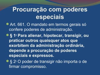Procuração com poderes
especiais
Art. 661. O mandato em termos gerais só
confere poderes de administração.
§ 1o
Para alienar, hipotecar, transigir, ou
praticar outros quaisquer atos que
exorbitem da administração ordinária,
depende a procuração de poderes
especiais e expressos.
§ 2o
O poder de transigir não importa o de
firmar compromisso.
 