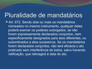 Pluralidade de mandatários
Art. 672. Sendo dois ou mais os mandatários
nomeados no mesmo instrumento, qualquer deles
poderá exercer os poderes outorgados, se não
forem expressamente declarados conjuntos, nem
especificamente designados para atos diferentes, ou
subordinados a atos sucessivos. Se os mandatários
forem declarados conjuntos, não terá eficácia o ato
praticado sem interferência de todos, salvo havendo
ratificação, que retroagirá à data do ato.
 