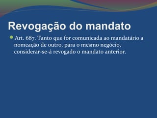 Revogação do mandato
Art. 687. Tanto que for comunicada ao mandatário a
nomeação de outro, para o mesmo negócio,
considerar-se-á revogado o mandato anterior.
 