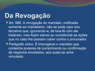 Da Revogação
Art. 686. A revogação do mandato, notificada
somente ao mandatário, não se pode opor aos
terceiros que, ignorando-a, de boa-fé com ele
trataram; mas ficam salvas ao constituinte as ações
que no caso lhe possam caber contra o procurador.
Parágrafo único. É irrevogável o mandato que
contenha poderes de cumprimento ou confirmação
de negócios encetados, aos quais se ache
vinculado.
 