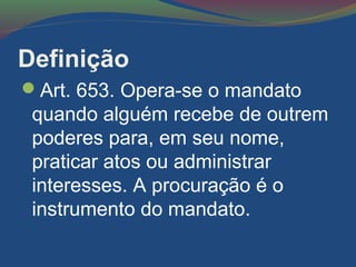 Definição
Art. 653. Opera-se o mandato
quando alguém recebe de outrem
poderes para, em seu nome,
praticar atos ou administrar
interesses. A procuração é o
instrumento do mandato.
 
