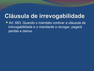 Cláusula de irrevogabilidade
Art. 683. Quando o mandato contiver a cláusula de
irrevogabilidade e o mandante o revogar, pagará
perdas e danos.
 