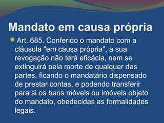 Mandato em causa própria
Art. 685. Conferido o mandato com a
cláusula "em causa própria", a sua
revogação não terá eficácia, nem se
extinguirá pela morte de qualquer das
partes, ficando o mandatário dispensado
de prestar contas, e podendo transferir
para si os bens móveis ou imóveis objeto
do mandato, obedecidas as formalidades
legais.
 
