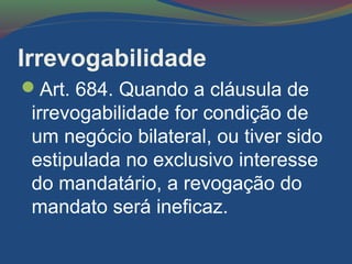 Irrevogabilidade
Art. 684. Quando a cláusula de
irrevogabilidade for condição de
um negócio bilateral, ou tiver sido
estipulada no exclusivo interesse
do mandatário, a revogação do
mandato será ineficaz.
 