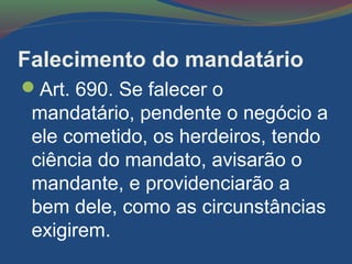 Falecimento do mandatário
Art. 690. Se falecer o
mandatário, pendente o negócio a
ele cometido, os herdeiros, tendo
ciência do mandato, avisarão o
mandante, e providenciarão a
bem dele, como as circunstâncias
exigirem.
 