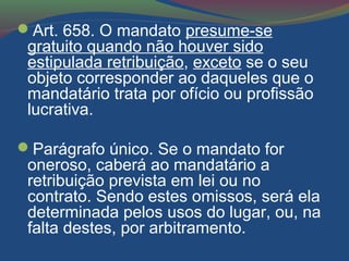 Art. 658. O mandato presume-se
gratuito quando não houver sido
estipulada retribuição, exceto se o seu
objeto corresponder ao daqueles que o
mandatário trata por ofício ou profissão
lucrativa.
Parágrafo único. Se o mandato for
oneroso, caberá ao mandatário a
retribuição prevista em lei ou no
contrato. Sendo estes omissos, será ela
determinada pelos usos do lugar, ou, na
falta destes, por arbitramento.
 