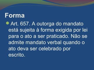 Forma
Art. 657. A outorga do mandato
está sujeita à forma exigida por lei
para o ato a ser praticado. Não se
admite mandato verbal quando o
ato deva ser celebrado por
escrito.
 