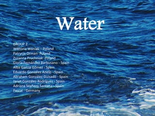 Water
GROUP 2
Wiktoria Waniak – Poland
Patrycja Orman- Poland
Zuzanna Pruchniak -Poland
Gloria Fernández Barbusano - Spain
Alba García Gómez - Spain
Eduardo González Anelo - Spain
Abraham González Guisado - Spain
Janet González Rodríguez - Spain
Adriana Mañero Santana - Spain
Pascal - Germany
 