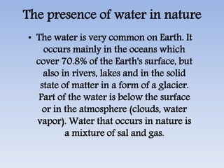 The presence of water in nature
• The water is very common on Earth. It
occurs mainly in the oceans which
cover 70.8% of the Earth's surface, but
also in rivers, lakes and in the solid
state of matter in a form of a glacier.
Part of the water is below the surface
or in the atmosphere (clouds, water
vapor). Water that occurs in nature is
a mixture of sal and gas.
 