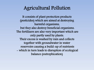 Agricultural Pollution
It consists of plant protection products
(pesticides) which are aimed at destroying
harmful organisms,
but they also destroy beneficial organisms.
The fertilizers are also very important which are
only partly used by plants.
Their excess is washed by rain and collects
together with groundwater in water
reservoirs causing a build-up of nutrients
- which in turn leads to disruption of ecological
balance (eutrophication)
 