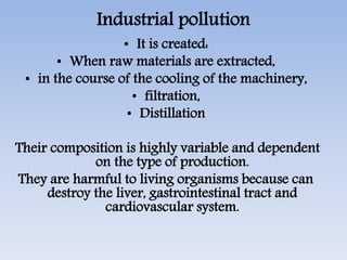 Industrial pollution
• It is created:
• When raw materials are extracted,
• in the course of the cooling of the machinery,
• filtration,
• Distillation
Their composition is highly variable and dependent
on the type of production.
They are harmful to living organisms because can
destroy the liver, gastrointestinal tract and
cardiovascular system.
 