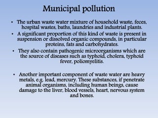 Municipal pollution
• The urban waste water mixture of household waste, feces,
hospital wastes, baths, laundries and industrial plants.
• A significant proportion of this kind of waste is present in
suspension or dissolved organic compounds, in particular
proteins, fats and carbohydrates.
• They also contain pathogenic microorganisms which are
the source of diseases such as typhoid, cholera, typhoid
fever, poliomyelitis.
• Another important component of waste water are heavy
metals, e.g. lead, mercury. These substances, if penetrate
animal organisms, including human beings, cause
damage to the liver, blood vessels, heart, nervous system
and bones.
 