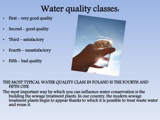 Water quality classes:
• First - very good quality
• Second - good quality
• Third – satisfactory
• Fourth – unsatisfactory
• Fifth - bad quality
THE MOST TYPICAL WATER QUALITY CLASS IN POLAND IS THE FOURTH AND
FIFTH ONE
The most important way by which you can influence water conservation is the
building the sewage treatment plants. In our country, the modern sewage
treatment plants begin to appear thanks to which it is possible to treat waste water
and reuse it.
 
