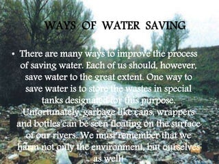 WAYS OF WATER SAVING
• There are many ways to improve the process
of saving water. Each of us should, however,
save water to the great extent. One way to
save water is to store the wastes in special
tanks designated for this purpose.
Unfortunately, garbage like cans, wrappers
and bottles can be seen floating on the surface
of our rivers. We must remember that we
harm not only the environment, but ourselves
as well!
 