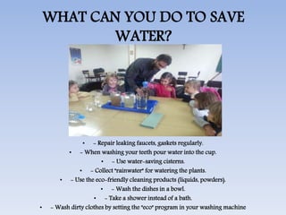 WHAT CAN YOU DO TO SAVE
WATER?
• - Repair leaking faucets, gaskets regularly.
• - When washing your teeth pour water into the cup.
• - Use water-saving cisterns.
• - Collect "rainwater" for watering the plants.
• - Use the eco-friendly cleaning products (liquids, powders).
• - Wash the dishes in a bowl.
• - Take a shower instead of a bath.
• - Wash dirty clothes by setting the "eco" program in your washing machine
 