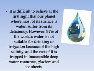 • It is difficult to believe at the
first sight that our planet
where most of its surface is
water, suffer from its
deficiency. However, 97% of
the world's water is not
suitable for drinking or
irrigation because of the high
salinity, and the rest of it is
trapped in inaccessible deep
water resources, glaciers and
ice sheets.
 