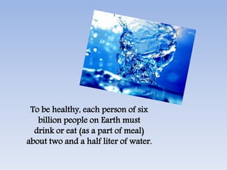 To be healthy, each person of six
billion people on Earth must
drink or eat (as a part of meal)
about two and a half liter of water.
 