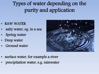 Types of water depending on the
purity and application
• RAW WATER
• salty water, eg. in a sea
• Spring water
• Deep water
• Ground water
• surface water, for example a river
• precipitation water, e.g. rainwater
 