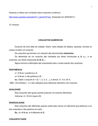 3


Acessos a vídeos com conteúdo sobre conjuntos numéricos.

http://www.youtube.com/watch?v=_9zxUm7FJug (Acessado em 30/04/2011)



10. Anexos:




                                    CONJUNTOS NUMÉRICOS


      Conjunto dá uma idéia de coleção. Assim, toda coleção de objetos, pessoas, animais ou
coisas constitui um conjunto.
      Os conjuntos que formam um conjunto são denominados elementos.
      Os elementos de um conjunto são indicados por letras minúsculas a, b, c,... e os
conjuntos, por letras maiúsculas A, B, C,...
      Alguns termos e definições são importantes para o nosso estudo dos conjuntos:


PERTINÊNCIA
      a ∈ A lê-se: a pertence a A
      a ∉ A lê-se: a não pertence a B
      ex.: Dado o conjunto A = {0, 1, 2, 3, 4, ...}, e temos: 3 ∈ A e -3∉ A.
OBS.: Os símbolos ∈ e ∉ são utilizados para relacionar elemento com conjunto.


IGUALDADE
      Dois conjuntos são iguais quando possuem os mesmos elementos.
      Indica-se: A = B (A é igual a B)


DESIGUALDADE
      Dois conjuntos são diferentes quando existe pelo menos um elemento que pertence a um
dos conjuntos e não pertence ao outro.
      Ex.: A ≠ B lê-se: A é diferente de B.


CONJUNTO VAZIO
 