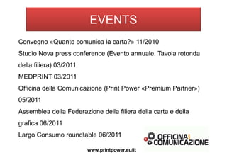 Convegno «Quanto comunica la carta?» 11/2010
Studio Nova press conference (Evento annuale, Tavola rotonda
della filiera) 03/2011
MEDPRINT 03/2011
Officina della Comunicazione (Print Power «Premium Partner»)
05/2011
Assemblea della Federazione della filiera della carta e della
grafica 06/2011
Largo Consumo roundtable 06/2011
www.printpower.eu/it
EVENTS
 