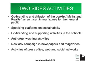 • Co-branding and diffusion of the booklet “Myths and
Reality” as an insert in magazines for the general
public
• Speaking platforms on sustainability
• Co-branding and supporting activities in the schools
• Anti-greenwashing activities
• New adv campaign in newspapers and magazines
• Activities of press office, web and social networks
www.twosides.info/it
TWO SIDES ACTIVITIES
 
