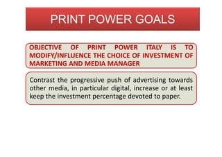 OBJECTIVE OF PRINT POWER ITALY IS TO
MODIFY/INFLUENCE THE CHOICE OF INVESTMENT OF
MARKETING AND MEDIA MANAGER
Contrast the progressive push of advertising towards
other media, in particular digital, increase or at least
keep the investment percentage devoted to paper.
PRINT POWER GOALS
 