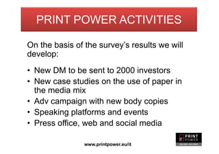Print Power - progetti
On the basis of the survey’s results we will
develop:
• New DM to be sent to 2000 investors
• New case studies on the use of paper in
the media mix
• Adv campaign with new body copies
• Speaking platforms and events
• Press office, web and social media
www.printpower.eu/it
PRINT POWER ACTIVITIES
 