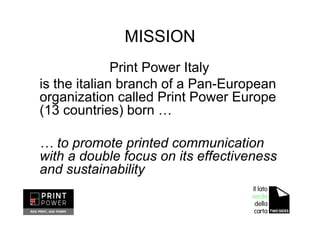 MISSION
Print Power Italy
is the italian branch of a Pan-European
organization called Print Power Europe
(13 countries) born …
… to promote printed communication
with a double focus on its effectiveness
and sustainability
 