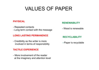 Print Power Italy: the goals
- PU
PHYSICAL
- Repeated contacts
- Long term contact with the message
LONG LASTING PERMANENCE
- Credibility as the writer is more
involved in terms of responsibility
TACTILE EXPERIENCE
- More involvement of the reader
at the imaginery and attention level
VALUES OF PAPER
RENEWABILITY
- Wood is renewable
RECYCLABILITY
- Paper is recyclable
 