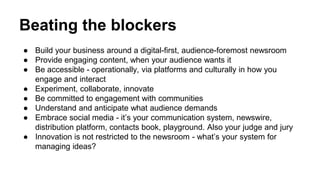 Beating the blockers 
● Build your business around a digital-first, audience-foremost newsroom 
● Provide engaging content, when your audience wants it 
● Be accessible - operationally, via platforms and culturally in how you 
engage and interact 
● Experiment, collaborate, innovate 
● Be committed to engagement with communities 
● Understand and anticipate what audience demands 
● Embrace social media - it’s your communication system, newswire, 
distribution platform, contacts book, playground. Also your judge and jury 
● Innovation is not restricted to the newsroom - what’s your system for 
managing ideas? 
 