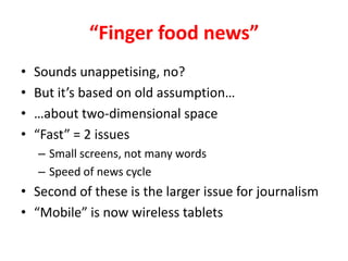 Finger food newsSounds unappetising, no?But its based on old assumptionabout two-dimensional spaceFast = 2 issuesSmall screens, not many wordsSpeed of news cycleSecond of these is the larger issue for journalismMobile is now wireless tablets 