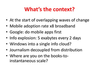 Whats the context?At the start of overlapping waves of changeMobile adoption rate x8 broadbandGoogle: do mobile apps firstInfo explosion: 5 exabytes every 2 daysWindows into a single info cloud?Journalism decoupled from distributionWhere are you on the books-to-instantaneous scale?