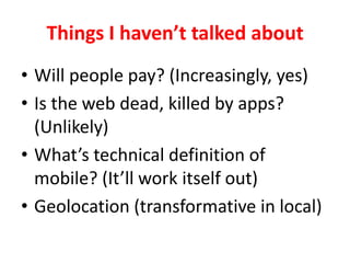 Things I havent talked about Will people pay? (Increasingly, yes)Is the web dead, killed by apps? (Unlikely)Whats technical definition of mobile? (Itll work itself out)Geolocation (transformative in local)