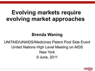 Evolving markets require evolving market approaches  Brenda Waning UNITAID/UNAIDS/Medicines Patent Pool Side Event United Nations High Level Meeting on AIDS New York 9 June, 2011 