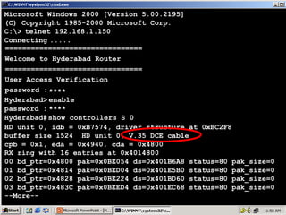 Microsoft Windows 2000 [Version 5.00.2195]
(C) Copyright 1985-2000 Microsoft Corp.
C:> telnet 192.168.1.150
Connecting .....
================================
Welcome to Hyderabad Router
================================
User Access Verification
password : ****
Hyderabad> enable
password : ****
Hyderabad# show controllers S 0
HD unit 0, idb = 0xB7574, driver structure at 0xBC2F8
buffer size 1524 HD unit 0, V.35 DCE cable
cpb = 0x1, eda = 0x4940, cda = 0x4800
RX ring with 16 entries at 0x4014800
00 bd_ptr=0x4800 pak=0x0BE054 ds=0x401B6A8 status=80 pak_size=0
01 bd_ptr=0x4814 pak=0x0BED04 ds=0x401E5B0 status=80 pak_size=0
02 bd_ptr=0x4828 pak=0x0BE224 ds=0x401BD60 status=80 pak_size=0
03 bd_ptr=0x483C pak=0x0BEED4 ds=0x401EC68 status=80 pak_size=0
--More--

12

 