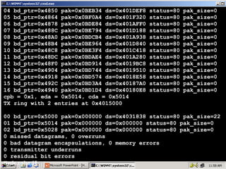 04 bd_ptr=0x4850 pak=0x0BEB34 ds=0x401DEF8
05 bd_ptr=0x4864 pak=0x0BF0A4 ds=0x401F320
06 bd_ptr=0x4878 pak=0x0BDE84 ds=0x401AFF0
07 bd_ptr=0x488C pak=0x0BE794 ds=0x401D188
08 bd_ptr=0x48A0 pak=0x0BDCB4 ds=0x401A938
09 bd_ptr=0x48B4 pak=0x0BE964 ds=0x401D840
10 bd_ptr=0x48C8 pak=0x0BE3F4 ds=0x401C418
11 bd_ptr=0x48DC pak=0x0BDAE4 ds=0x401A280
12 bd_ptr=0x48F0 pak=0x0BD914 ds=0x4019BC8
13 bd_ptr=0x4904 pak=0x0BD744 ds=0x4019510
14 bd_ptr=0x4918 pak=0x0BD574 ds=0x4018E58
15 bd_ptr=0x492C pak=0x0BD3A4 ds=0x40187A0
16 bd_ptr=0x4940 pak=0x0BD1D4 ds=0x40180E8
cpb = 0x1, eda = 0x5014, cda = 0x5014
TX ring with 2 entries at 0x4015000

status=80
status=80
status=80
status=80
status=80
status=80
status=80
status=80
status=80
status=80
status=80
status=80
status=80

pak_size=0
pak_size=0
pak_size=0
pak_size=0
pak_size=0
pak_size=0
pak_size=0
pak_size=0
pak_size=0
pak_size=0
pak_size=0
pak_size=0
pak_size=0

00 bd_ptr=0x5000 pak=0x000000 ds=0x4031838 status=80 pak_size=22
01 bd_ptr=0x5014 pak=0x000000 ds=0x000000 status=80 pak_size=0
02 bd_ptr=0x5028 pak=0x000000 ds=0x000000 status=80 pak_size=0
0 missed datagrams, 0 overruns
0 bad datagram encapsulations, 0 memory errors
0 transmitter underruns
0 residual bit errors
13
Hyderabad#

 