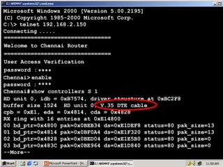 Microsoft Windows 2000 [Version 5.00.2195]
(C) Copyright 1985-2000 Microsoft Corp.
C:> telnet 192.168.2.150
Connecting .....
================================
Welcome to Chennai Router
================================
User Access Verification
password : ****
Chennai> enable
password : ****
Chennai# show controllers S 1
HD unit 0, idb = 0xB7574, driver structure at 0xBC2F8
buffer size 1524 HD unit 0, V.35 DTE cable
cpb = 0xE1, eda = 0x4814, cda = 0x4828
RX ring with 16 entries at 0xE14800
00 bd_ptr=0x4800 pak=0x0BEB34 ds=0xE1DEF8 status=80 pak_size=13
01 bd_ptr=0x4814 pak=0x0BF0A4 ds=0xE1F320 status=80 pak_size=13
02 bd_ptr=0x4828 pak=0x0BED04 ds=0xE1E5B0 status=80 pak_size=0
03 bd_ptr=0x483C pak=0x0BE964 ds=0xE1D840 status=80 pak_size=0
--More--

14

 