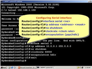 Microsoft Windows 2000 [Version 5.00.2195]
(C) Copyright 1985-2000 Microsoft Corp.
C:> telnet 192.168.1.150
Connecting .....
================================
Configuring Serial interface
Configuring Serial interface
Welcome to Hyderabad Router
Router(config)#interface serial <no>
Router(config)#interface serial <no>
================================
Router(config-if)#ip address <address> <mask>
Router(config-if)#ip address <address> <mask>
User Access Verification
Router(config-if)#no shutdown
password : **** Router(config-if)#no shutdown
Router(config-if)#clockrate <clock rate>
Hyderabad> enable
Router(config-if)#clockrate <clock rate>
password : **** Router(config-if)#encapsulation {ppp|hdlc}
Router(config-if)#encapsulation {ppp|hdlc}
Hyderabad# configure terminal
Enter configuration commands, one per line. End with CNTL/Z.
Hyderabad(config)# interface serial 0
Hyderabad(config-if)# ip address 10.0.0.1 255.0.0.0
Hyderabad(config-if)# no shutdown
Hyderabad(config-if)# clockrate 64000
Hyderabad(config-if)# encapsulation hdlc
Hyderabad(config-if)# exit
Hyderabad(config)#

16

 