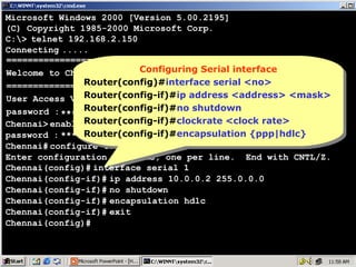 Microsoft Windows 2000 [Version 5.00.2195]
(C) Copyright 1985-2000 Microsoft Corp.
C:> telnet 192.168.2.150
Connecting .....
================================
Configuring Serial interface
Welcome to Chennai RouterConfiguring Serial interface
Router(config)#interface serial <no>
Router(config)#interface serial <no>
================================
Router(config-if)#ip address <address> <mask>
Router(config-if)#ip address <address> <mask>
User Access Verification
Router(config-if)#no shutdown
password : **** Router(config-if)#no shutdown
Chennai> enable Router(config-if)#clockrate <clock rate>
Router(config-if)#clockrate <clock rate>
password : **** Router(config-if)#encapsulation {ppp|hdlc}
Router(config-if)#encapsulation {ppp|hdlc}
Chennai# configure terminal
Enter configuration commands, one per line. End with CNTL/Z.
Chennai(config)# interface serial 1
Chennai(config-if)# ip address 10.0.0.2 255.0.0.0
Chennai(config-if)# no shutdown
Chennai(config-if)# encapsulation hdlc
Chennai(config-if)# exit
Chennai(config)#

17

 