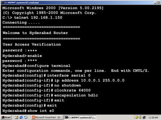 Microsoft Windows 2000 [Version 5.00.2195]
(C) Copyright 1985-2000 Microsoft Corp.
C:> telnet 192.168.1.150
Connecting .....
================================
Welcome to Hyderabad Router
================================
User Access Verification
password : ****
Hyderabad> enable
password : ****
Hyderabad# configure terminal
Enter configuration commands, one per line. End with CNTL/Z.
Hyderabad(config)# interface serial 0
Hyderabad(config-if)# ip address 10.0.0.1 255.0.0.0
Hyderabad(config-if)# no shutdown
Hyderabad(config-if)# clockrate 64000
Hyderabad(config-if)# encapsulation hdlc
Hyderabad(config-if)# exit
Hyderabad(config)# exit
Hyderabad# show int s0

18

 