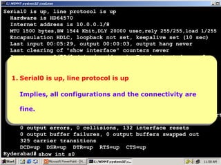 Serial0 is up, line protocol is up
Hardware is HD64570
Internet address is 10.0.0.1/8
MTU 1500 bytes,BW 1544 Kbit,DLY 20000 usec,rely 255/255,load 1/255

Encapsulation HDLC, loopback not set, keepalive set (10 sec)
Last input 00:05:29, output 00:00:03, output hang never
Last clearing of "show interface" counters never
Input queue: 0/75/0 (size/max/drops); Total output drops: 0
Queueing strategy: weighted fair
Output queue: 0/1000/64/0 (size/max total/threshold/drops)
Conversations 0/1/256 (active/max
1.Serial0 is up, line protocol is up active/max total)
Serial0 is up, line protocol is up
1. Reserved Conversations 0/0 (allocated/max allocated)
5 minute input rate 0 bits/sec, 0 packets/sec
Implies, all rate 0 bits/sec, 0 the connectivity are
5 minute output configurations and the connectivity are
Implies, all configurations and packets/sec
997 packets input, 20161 bytes, 0 no buffer
Received 875 broadcasts, 0 runts, 0 giants, 0 throttles
fine.
fine.
0 input errors, 0 CRC, 0 frame, 0 overrun, 0 ignored, 0 abort
899 packets output, 24785 bytes, 0 underruns
0 output errors, 0 collisions, 132 interface resets
0 output buffer failures, 0 output buffers swapped out
325 carrier transitions
DCD=up DSR=up DTR=up RTS=up CTS=up
Hyderabad# show int s0

19

 