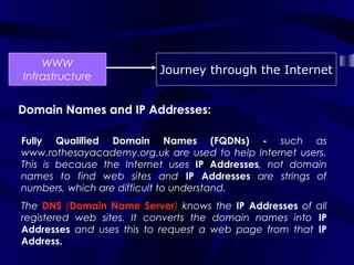 WWW
                          Journey through the Internet
Infrastructure


Domain Names and IP Addresses:

Fully Qualified Domain Names (FQDNs) - such as
www.rothesayacademy.org.uk are used to help Internet users.
This is because the Internet uses IP Addresses, not domain
names to find web sites and IP Addresses are strings of
numbers, which are difficult to understand.
The DNS (Domain Name Server) knows the IP Addresses of all
registered web sites. It converts the domain names into IP
Addresses and uses this to request a web page from that IP
Address.
 