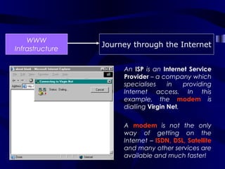 WWW
                 Journey through the Internet
Infrastructure

                      An ISP is an Internet Service
                      Provider – a company which
                      specialises     in   providing
                      Internet access. In this
                      example, the modem is
                      dialling Virgin Net.


                      A modem is not the only
                      way of getting on the
                      Internet – ISDN, DSL, Satellite
                      and many other services are
                      available and much faster!
 