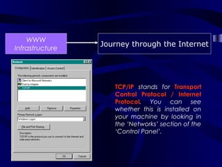 WWW
                 Journey through the Internet
Infrastructure




                    TCP/IP stands for Transport
                    Control Protocol / Internet
                    Protocol. You can see
                    whether this is installed on
                    your machine by looking in
                    the ‘Networks’ section of the
                    ‘Control Panel’.
 